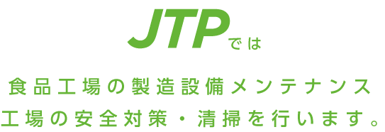 JTPでは食品工場の製造設備メンテナンス工場の安全対策・清掃を行います。